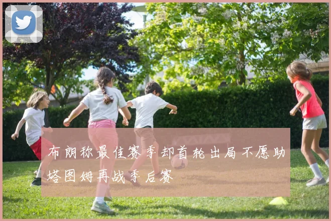 布朗称最佳赛季却首轮出局不愿助塔图姆再战季后赛
