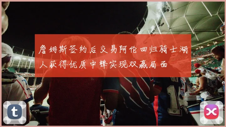 詹姆斯签约后交易阿伦回归骑士湖人获得优质中锋实现双赢局面