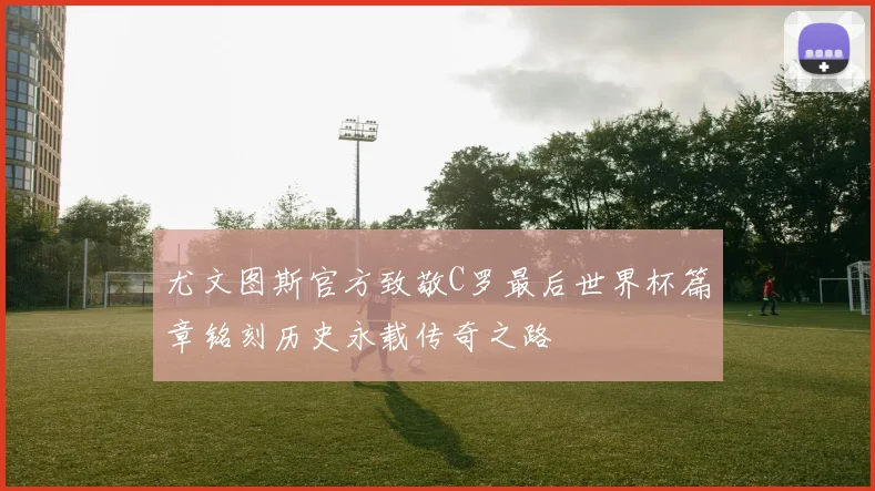 尤文图斯官方致敬C罗最后世界杯篇章铭刻历史永载传奇之路