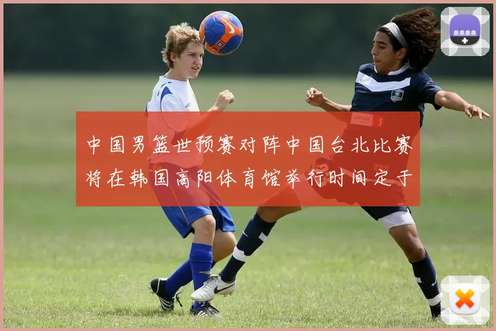 中国男篮世预赛对阵中国台北比赛将在韩国高阳体育馆举行时间定于7月6日