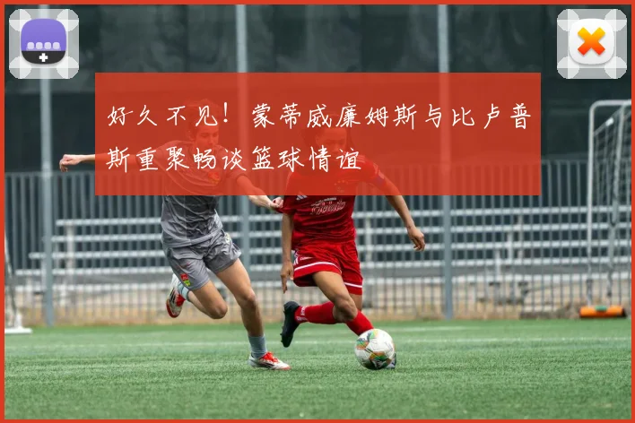 好久不见！蒙蒂威廉姆斯与比卢普斯重聚畅谈篮球情谊