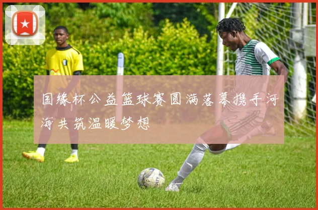 国缘杯公益篮球赛圆满落幕携手河海共筑温暖梦想