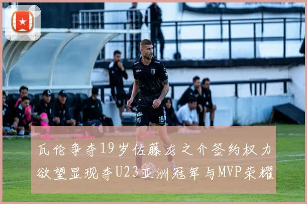 瓦伦争夺19岁佐藤龙之介签约权力欲望显现夺U23亚洲冠军与MVP荣耀