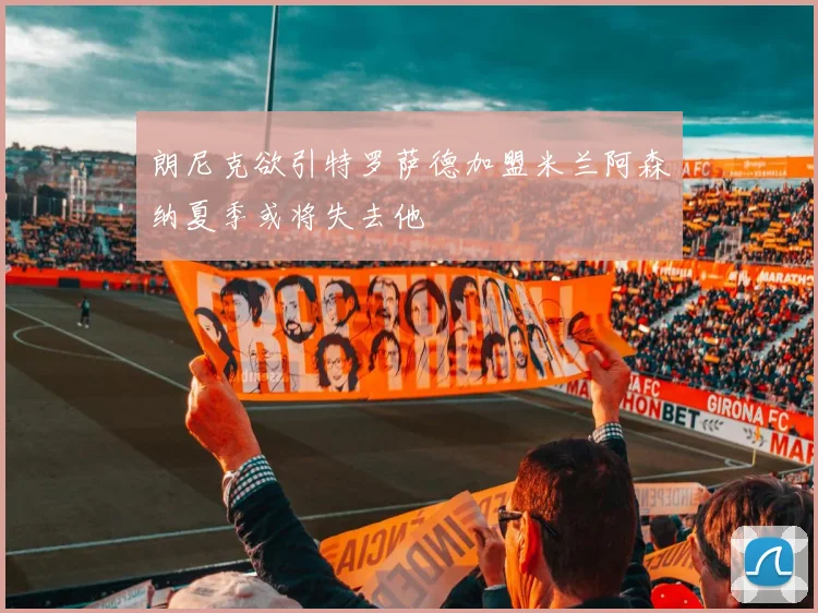 朗尼克欲引特罗萨德加盟米兰阿森纳夏季或将失去他