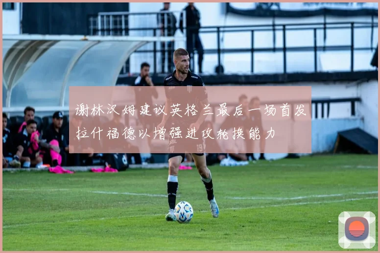 谢林汉姆建议英格兰最后一场首发拉什福德以增强进攻轮换能力