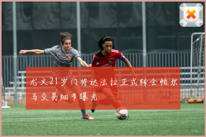 尤文21岁门将达法拉正式转会帕尔马交易细节曝光