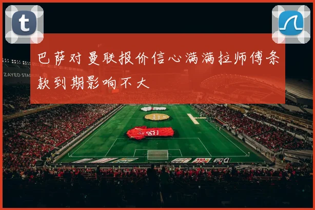 巴萨对曼联报价信心满满拉师傅条款到期影响不大