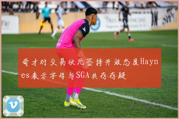 奇才对交易状元签持开放态度Haynes表示字母与SGA共存存疑