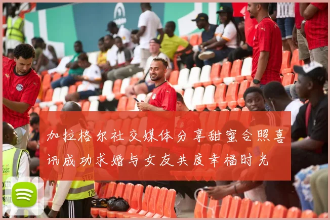 加拉格尔社交媒体分享甜蜜合照喜讯成功求婚与女友共度幸福时光